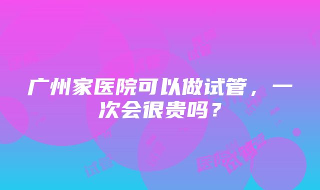 广州家医院可以做试管，一次会很贵吗？