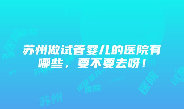 苏州做试管婴儿的医院有哪些，要不要去呀！