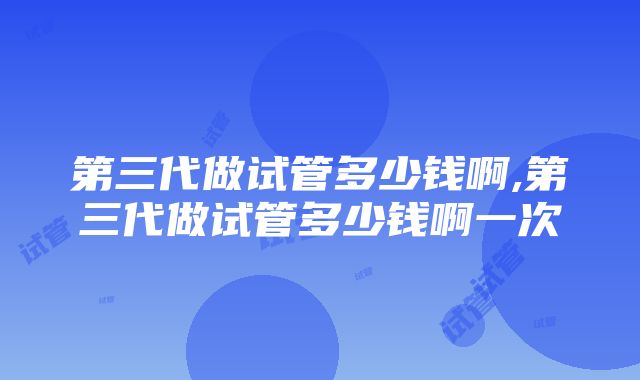 第三代做试管多少钱啊,第三代做试管多少钱啊一次