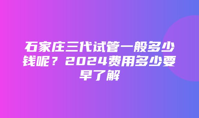 石家庄三代试管一般多少钱呢？2024费用多少要早了解