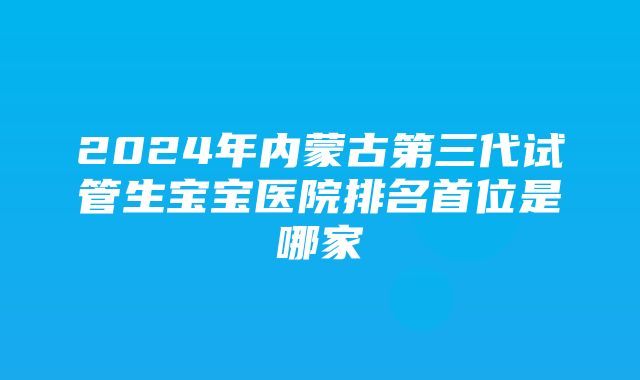 2024年内蒙古第三代试管生宝宝医院排名首位是哪家