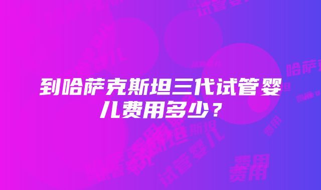 到哈萨克斯坦三代试管婴儿费用多少？