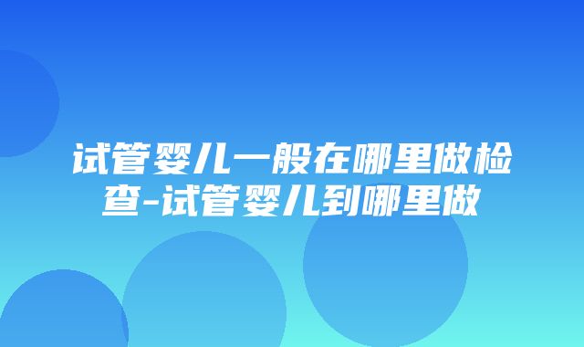 试管婴儿一般在哪里做检查-试管婴儿到哪里做