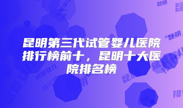 昆明第三代试管婴儿医院排行榜前十，昆明十大医院排名榜