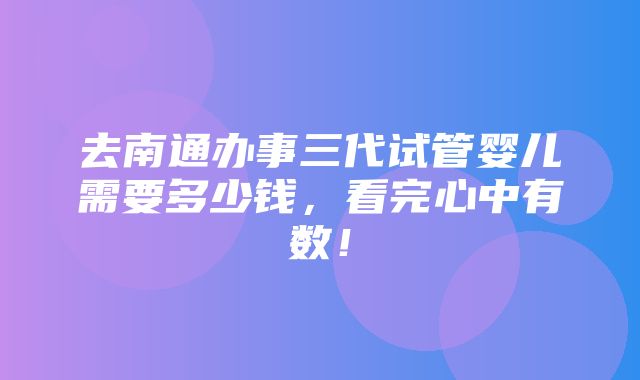 去南通办事三代试管婴儿需要多少钱，看完心中有数！