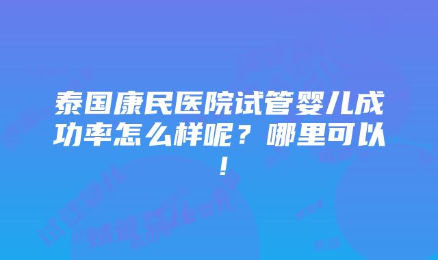 泰国康民医院试管婴儿成功率怎么样呢？哪里可以！