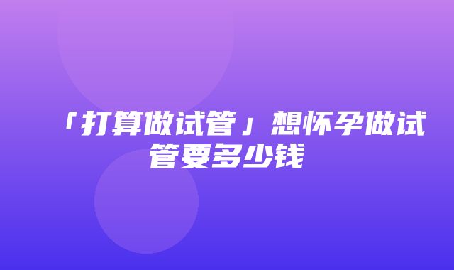 「打算做试管」想怀孕做试管要多少钱