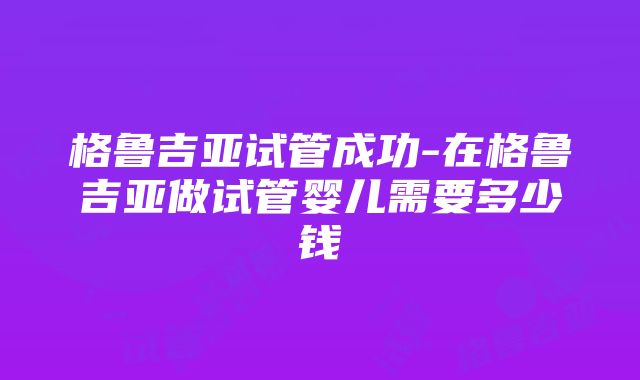 格鲁吉亚试管成功-在格鲁吉亚做试管婴儿需要多少钱