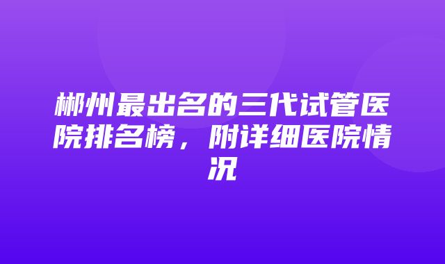 郴州最出名的三代试管医院排名榜，附详细医院情况