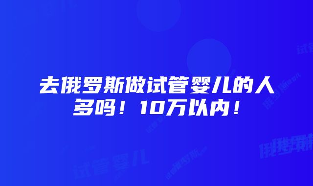 去俄罗斯做试管婴儿的人多吗！10万以内！