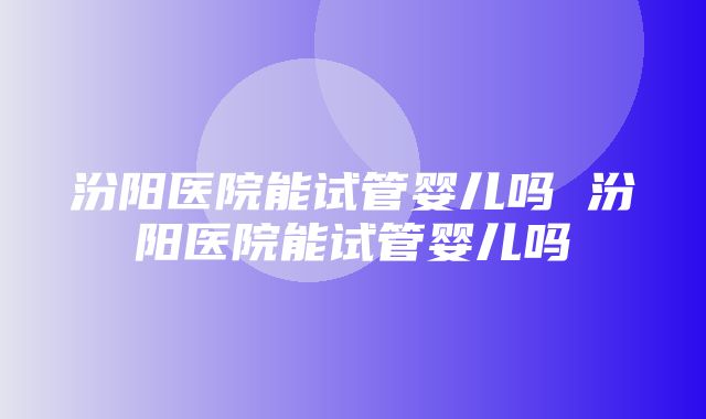 汾阳医院能试管婴儿吗 汾阳医院能试管婴儿吗