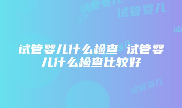 试管婴儿什么检查 试管婴儿什么检查比较好