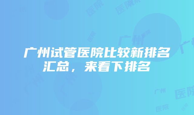 广州试管医院比较新排名汇总，来看下排名