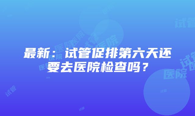 最新：试管促排第六天还要去医院检查吗？