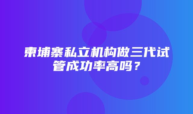 柬埔寨私立机构做三代试管成功率高吗？