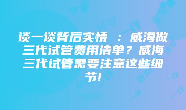 谈一谈背后实情 ：威海做三代试管费用清单？威海三代试管需要注意这些细节!