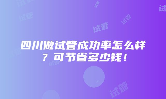 四川做试管成功率怎么样？可节省多少钱！