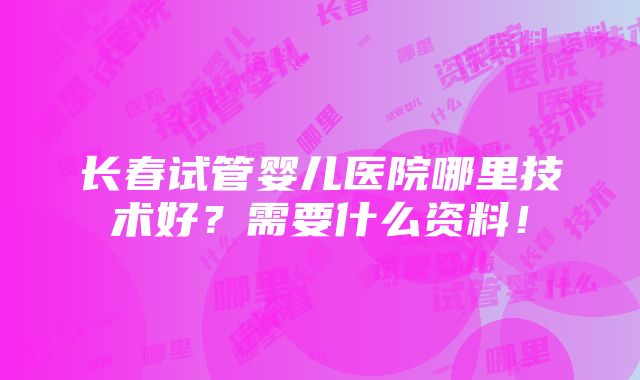 长春试管婴儿医院哪里技术好？需要什么资料！