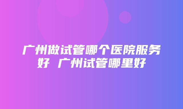 广州做试管哪个医院服务好 广州试管哪里好