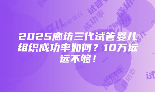 2025廊坊三代试管婴儿组织成功率如何？10万远远不够！