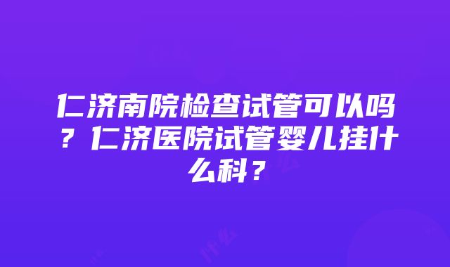 仁济南院检查试管可以吗？仁济医院试管婴儿挂什么科？