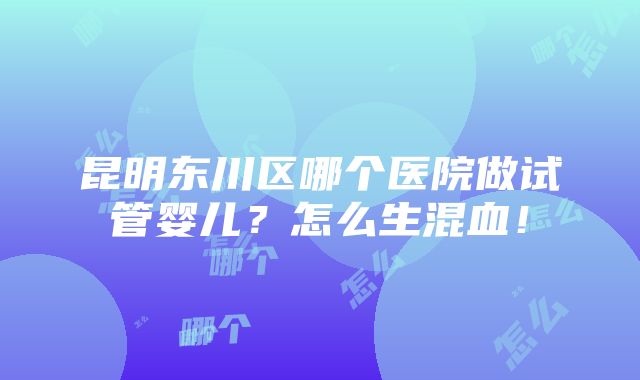 昆明东川区哪个医院做试管婴儿？怎么生混血！