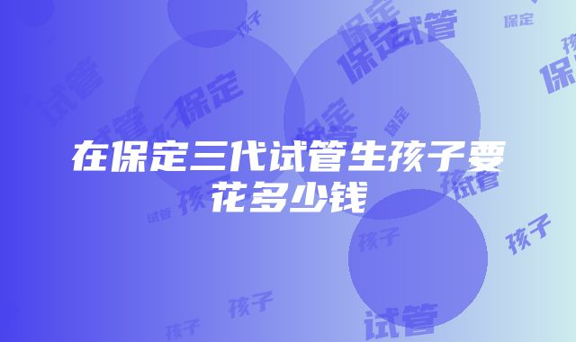 在保定三代试管生孩子要花多少钱