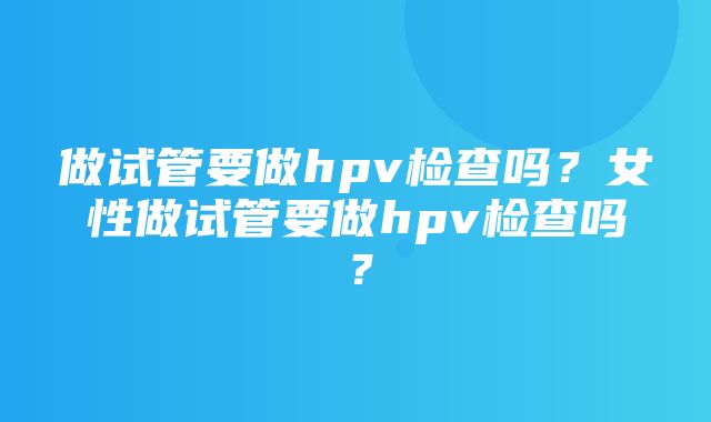 做试管要做hpv检查吗？女性做试管要做hpv检查吗？