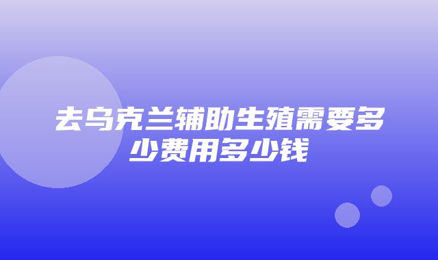 去乌克兰辅助生殖需要多少费用多少钱