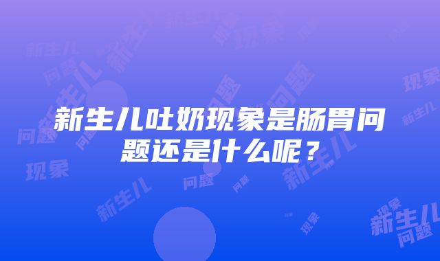 新生儿吐奶现象是肠胃问题还是什么呢？