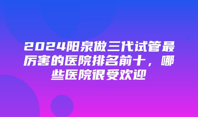 2024阳泉做三代试管最厉害的医院排名前十，哪些医院很受欢迎