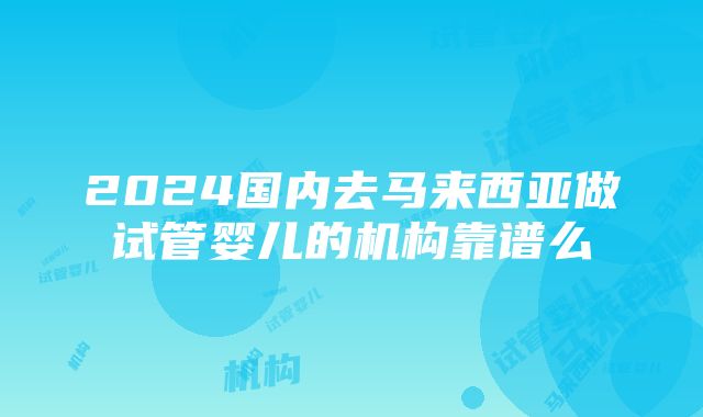 2024国内去马来西亚做试管婴儿的机构靠谱么