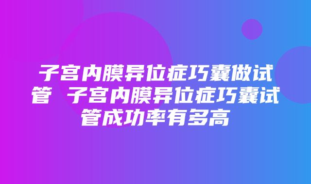 子宫内膜异位症巧囊做试管 子宫内膜异位症巧囊试管成功率有多高