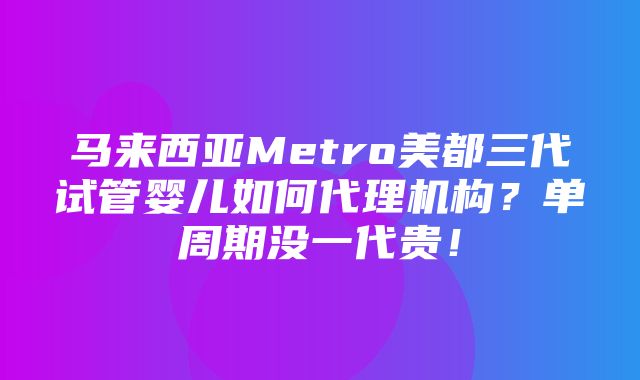 马来西亚Metro美都三代试管婴儿如何代理机构？单周期没一代贵！