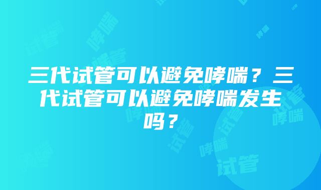 三代试管可以避免哮喘？三代试管可以避免哮喘发生吗？