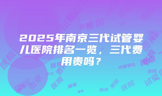 2025年南京三代试管婴儿医院排名一览，三代费用贵吗？