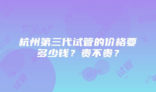 杭州第三代试管的价格要多少钱？贵不贵？