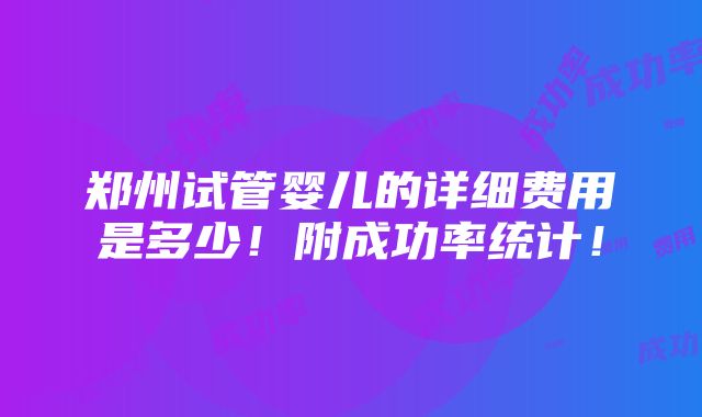 郑州试管婴儿的详细费用是多少！附成功率统计！