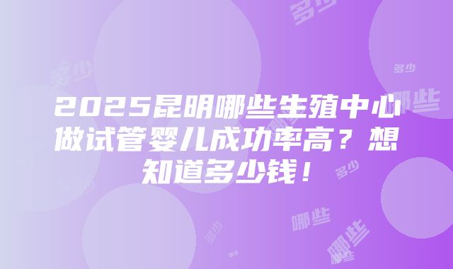 2025昆明哪些生殖中心做试管婴儿成功率高？想知道多少钱！