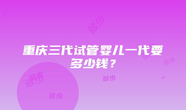 重庆三代试管婴儿一代要多少钱？