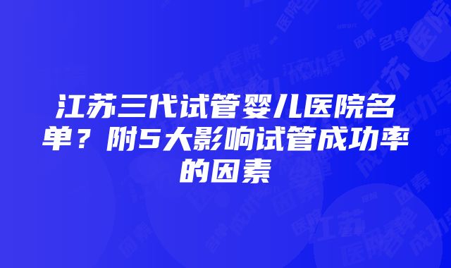 江苏三代试管婴儿医院名单？附5大影响试管成功率的因素