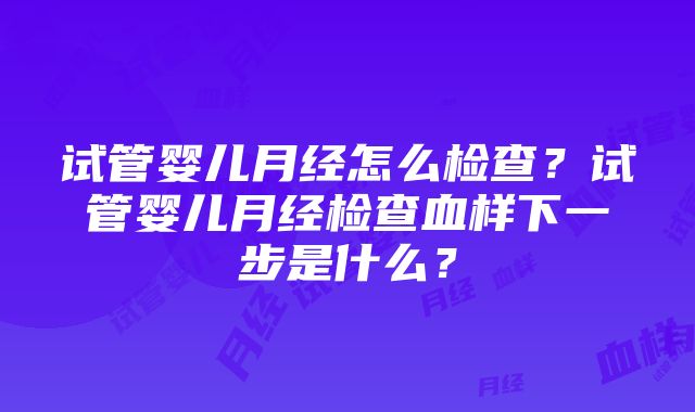 试管婴儿月经怎么检查？试管婴儿月经检查血样下一步是什么？