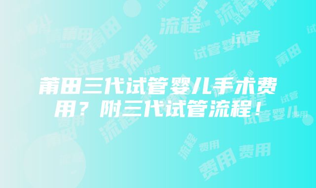 莆田三代试管婴儿手术费用？附三代试管流程！