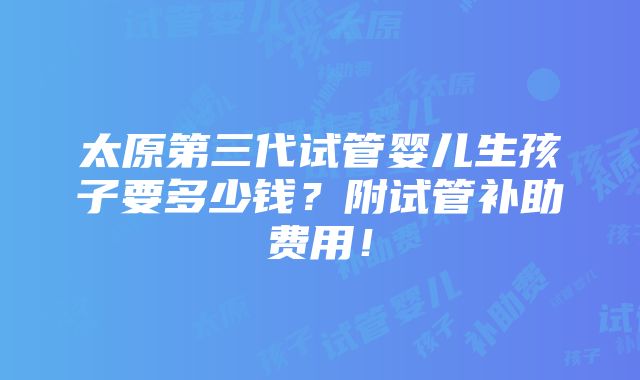 太原第三代试管婴儿生孩子要多少钱？附试管补助费用！