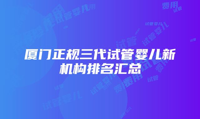 厦门正规三代试管婴儿新机构排名汇总