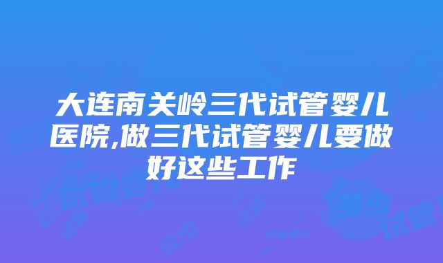 大连南关岭三代试管婴儿医院,做三代试管婴儿要做好这些工作