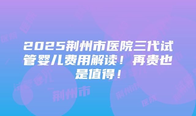 2025荆州市医院三代试管婴儿费用解读！再贵也是值得！