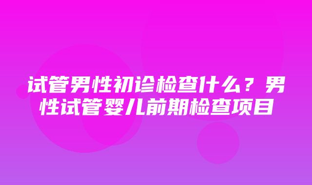 试管男性初诊检查什么？男性试管婴儿前期检查项目