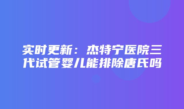 实时更新：杰特宁医院三代试管婴儿能排除唐氏吗