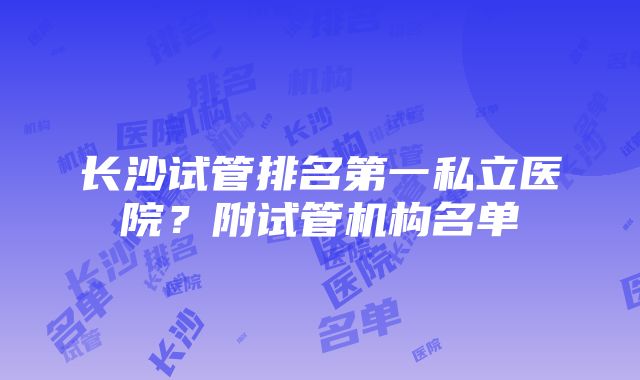 长沙试管排名第一私立医院？附试管机构名单